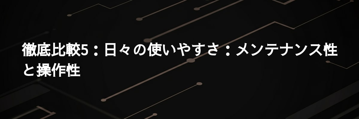 徹底比較5：日々の使いやすさ：メンテナンス性と操作性